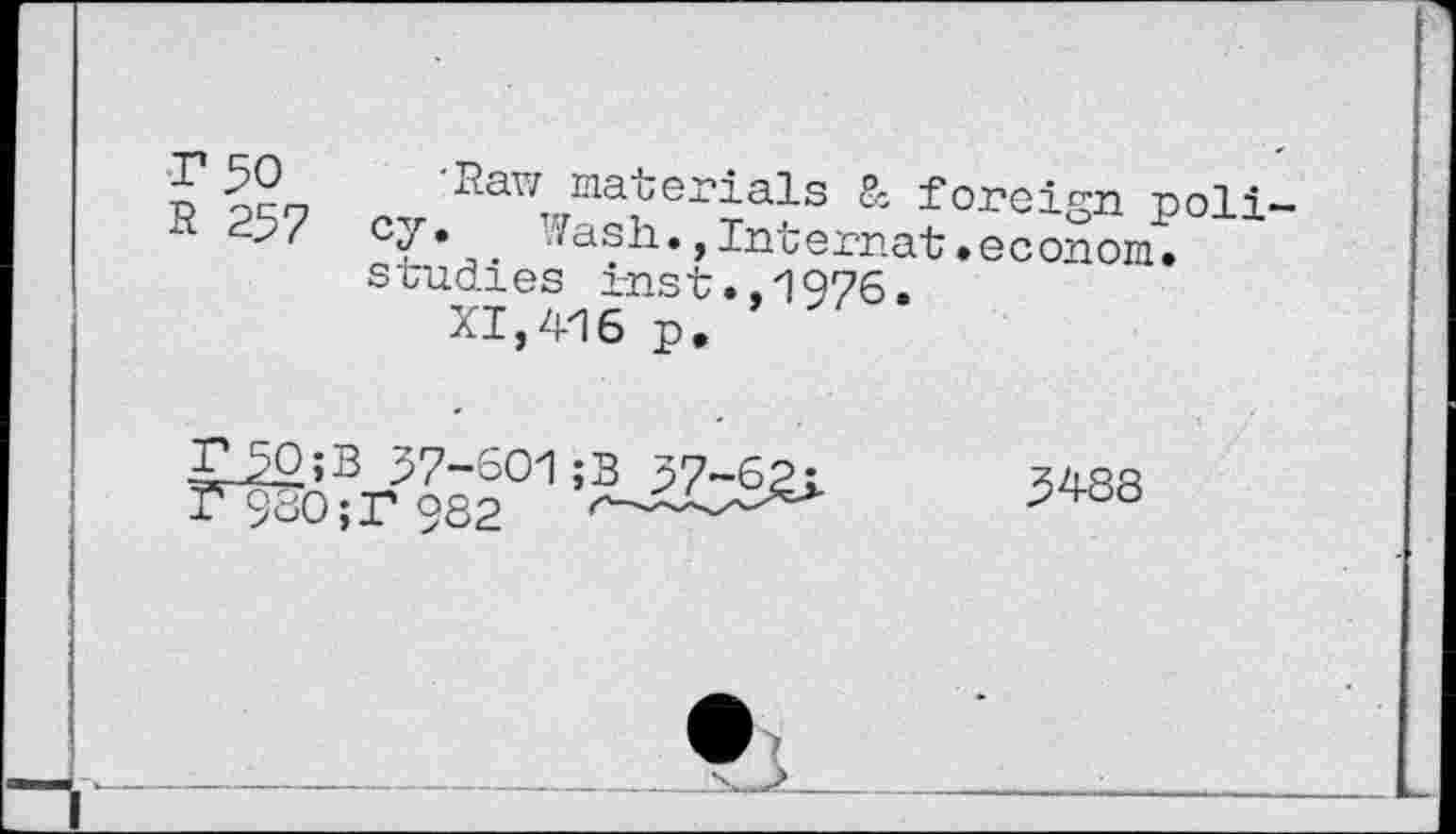 ﻿Г 50 'Raw materials 8c foreign poli R 257 cy. Wash., Internat »econom. studies i-nst.,1976.
XI,416 p.
TJO;B 37-601 ;B 57-62j_	3488
T9ÏÏO; Г 982	r—